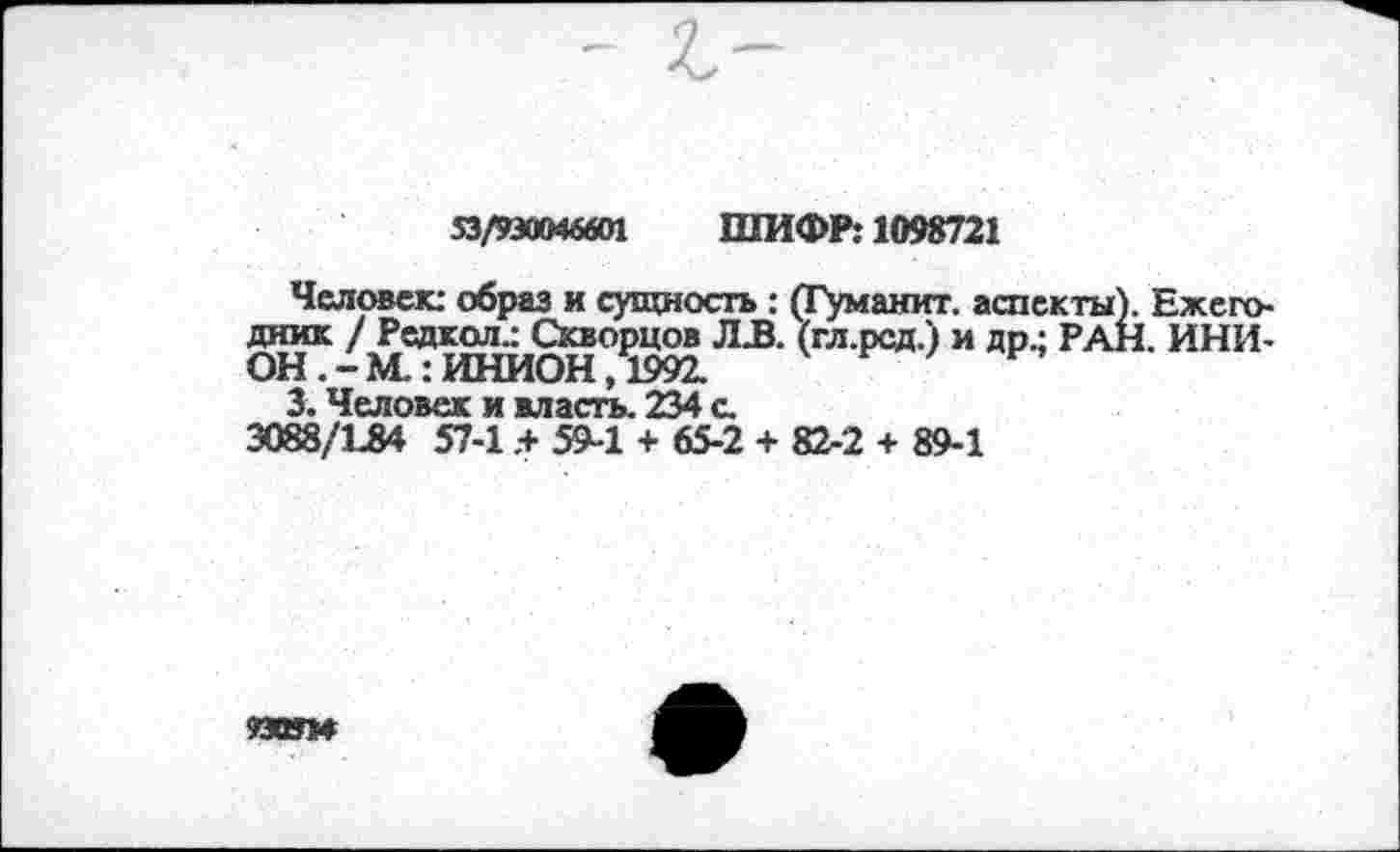 ﻿53/930046601 ШИФР: 1098721
Человек: образ и сущность : (Туманит. аспекты). Ежегодник / Редкол.: Скворцов ЛЗ. (гл.рсд.) и др.; РАН. ИНИОН М.: ИНИОН ,1992.
3. Человек и власть. 234 с.
3088/184 57-1.+ 59-1 + 65-2 + 82-2 + 89-1
93ОУМ